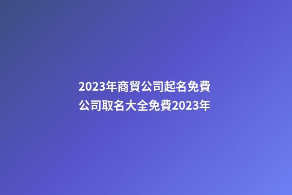 2023年商貿公司起名免費 公司取名大全免費2023年-第1張-公司起名-玄機派